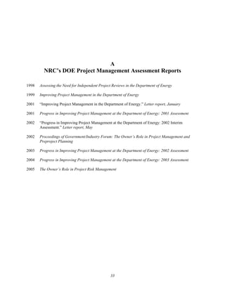 A
NRC’s DOE Project Management Assessment Reports
1998 Assessing the Need for Independent Project Reviews in the Department of Energy
1999 Improving Project Management in the Department of Energy
2001 “Improving Project Management in the Department of Energy.” Letter report, January
2001 Progress in Improving Project Management at the Department of Energy: 2001 Assessment
2002 “Progress in Improving Project Management at the Department of Energy: 2002 Interim
Assessment.” Letter report, May
2002 Proceedings of Government/Industry Forum: The Owner’s Role in Project Management and
Preproject Planning
2003 Progress in Improving Project Management at the Department of Energy: 2002 Assessment
2004 Progress in Improving Project Management at the Department of Energy: 2003 Assessment
2005 The Owner’s Role in Project Risk Management
33
 