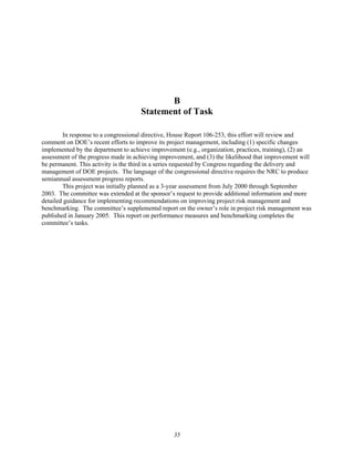 B
Statement of Task
In response to a congressional directive, House Report 106-253, this effort will review and
comment on DOE’s recent efforts to improve its project management, including (1) specific changes
implemented by the department to achieve improvement (e.g., organization, practices, training), (2) an
assessment of the progress made in achieving improvement, and (3) the likelihood that improvement will
be permanent. This activity is the third in a series requested by Congress regarding the delivery and
management of DOE projects. The language of the congressional directive requires the NRC to produce
semiannual assessment progress reports.
This project was initially planned as a 3-year assessment from July 2000 through September
2003. The committee was extended at the sponsor’s request to provide additional information and more
detailed guidance for implementing recommendations on improving project risk management and
benchmarking. The committee’s supplemental report on the owner’s role in project risk management was
published in January 2005. This report on performance measures and benchmarking completes the
committee’s tasks.
35
 