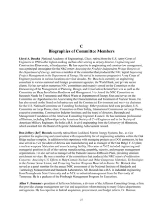 C
Biographies of Committee Members
Lloyd A. Duscha (National Academy of Engineering), Chair, retired from the U.S. Army Corps of
Engineers in 1990 as the highest-ranking civilian after serving as deputy director, Engineering and
Construction Directorate, at headquarters. He has expertise in engineering and construction management,
was a principal investigator for the NRC report Assessing the Need for Independent Project Reviews in
the Department of Energy, and was a member of the committee that produced the NRC report Improving
Project Management in the Department of Energy. He served in numerous progressive Army Corps of
Engineer positions in various locations over four decades. Mr. Duscha is currently an engineering
consultant to various national and foreign government agencies, the World Bank, and private sector
clients. He has served on numerous NRC committees and recently served on the Committee on the
Outsourcing of the Management of Planning, Design, and Construction Related Services as well as the
Committee on Shore Installation Readiness and Management. He chaired the NRC Committee on
Research Needs for Transuranic and Mixed Waste at Department of Energy Sites and serves on the
Committee on Opportunities for Accelerating the Characterization and Treatment of Nuclear Waste. He
has also served on the Board on Infrastructure and the Constructed Environment and was vice chairman
for the U.S. National Committee on Tunneling Technology. Other positions held were president, U.S.
Committee on Large Dams; chair, Committee on Dam Safety, International Commission on Large Dams;
executive committee, Construction Industry Institute; and the board of directors, Research and
Management Foundation of the American Consulting Engineers Council. He has numerous professional
affiliations, including fellowships in the American Society of Civil Engineers and in the Society of
American Military Engineers. He holds a B.S. in civil engineering from the University of Minnesota,
which awarded him the Board of Regents Outstanding Achievement Award.
Don Jeffery (Jeff) Bostock recently retired from Lockheed Martin Energy Systems, Inc., as vice
president for engineering and construction with responsibility for all engineering activities within the Oak
Ridge nuclear complex. In addition to his experience with managing projects as a DOE contractor, he has
also served as vice president of defense and manufacturing and as manager of the Oak Ridge Y-12 plant,
a nuclear weapons fabrication and manufacturing facility. His career at Y-12 included engineering and
managerial positions in all of the various manufacturing, assembly, security, and program management
organizations. He also served as manager of the Paducah Gaseous Diffusion Plant, providing uranium
enrichment services. He was a member of the committees that produced the NRC reports Proliferation
Concerns: Assessing U.S. Efforts to Help Contain Nuclear and Other Dangerous Materials, Technologies
in the Former Soviet Union, and Protecting Nuclear Weapons Material in Russia. Mr. Bostock also
served as a panel member for the annual NRC assessment of the National Institute of Standards and
Technology Measurement and Standards Laboratories. Mr. Bostock has a B.S. in industrial engineering
from Pennsylvania State University and an M.S. in industrial management from the University of
Tennessee. He is a graduate of the Pittsburgh Management Program for Executives.
Allan V. Burman is president of Jefferson Solutions, a division of the Jefferson Consulting Group, a firm
that provides change management services and acquisition reform training to many federal departments
and agencies. He has expertise in federal acquisition, procurement, and budget reform. Dr. Burman
37
 