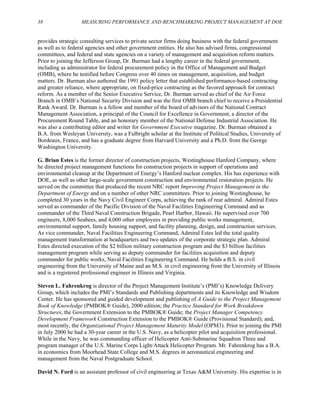 38 MEASURING PERFORMANCE AND BENCHMARKING PROJECT MANAGEMENT AT DOE
provides strategic consulting services to private sector firms doing business with the federal government
as well as to federal agencies and other government entities. He also has advised firms, congressional
committees, and federal and state agencies on a variety of management and acquisition reform matters.
Prior to joining the Jefferson Group, Dr. Burman had a lengthy career in the federal government,
including as administrator for federal procurement policy in the Office of Management and Budget
(OMB), where he testified before Congress over 40 times on management, acquisition, and budget
matters. Dr. Burman also authored the 1991 policy letter that established performance-based contracting
and greater reliance, where appropriate, on fixed-price contracting as the favored approach for contract
reform. As a member of the Senior Executive Service, Dr. Burman served as chief of the Air Force
Branch in OMB’s National Security Division and was the first OMB branch chief to receive a Presidential
Rank Award. Dr. Burman is a fellow and member of the board of advisors of the National Contract
Management Association, a principal of the Council for Excellence in Government, a director of the
Procurement Round Table, and an honorary member of the National Defense Industrial Association. He
was also a contributing editor and writer for Government Executive magazine. Dr. Burman obtained a
B.A. from Wesleyan University, was a Fulbright scholar at the Institute of Political Studies, University of
Bordeaux, France, and has a graduate degree from Harvard University and a Ph.D. from the George
Washington University.
G. Brian Estes is the former director of construction projects, Westinghouse Hanford Company, where
he directed project management functions for construction projects in support of operations and
environmental cleanup at the Department of Energy’s Hanford nuclear complex. His has experience with
DOE, as well as other large-scale government construction and environmental restoration projects. He
served on the committee that produced the recent NRC report Improving Project Management in the
Department of Energy and on a number of other NRC committees. Prior to joining Westinghouse, he
completed 30 years in the Navy Civil Engineer Corps, achieving the rank of rear admiral. Admiral Estes
served as commander of the Pacific Division of the Naval Facilities Engineering Command and as
commander of the Third Naval Construction Brigade, Pearl Harbor, Hawaii. He supervised over 700
engineers, 8,000 Seabees, and 4,000 other employees in providing public works management,
environmental support, family housing support, and facility planning, design, and construction services.
As vice commander, Naval Facilities Engineering Command, Admiral Estes led the total quality
management transformation at headquarters and two updates of the corporate strategic plan. Admiral
Estes directed execution of the $2 billion military construction program and the $3 billion facilities
management program while serving as deputy commander for facilities acquisition and deputy
commander for public works, Naval Facilities Engineering Command. He holds a B.S. in civil
engineering from the University of Maine and an M.S. in civil engineering from the University of Illinois
and is a registered professional engineer in Illinois and Virginia.
Steven L. Fahrenkrog is director of the Project Management Institute’s (PMI’s) Knowledge Delivery
Group, which includes the PMI’s Standards and Publishing departments and its Knowledge and Wisdom
Center. He has sponsored and guided development and publishing of A Guide to the Project Management
Book of Knowledge (PMBOK® Guide), 2000 edition; the Practice Standard for Work Breakdown
Structures, the Government Extension to the PMBOK® Guide; the Project Manager Competency
Development Framework Construction Extension to the PMBOK® Guide (Provisional Standard); and,
most recently, the Organizational Project Management Maturity Model (OPM3). Prior to joining the PMI
in July 2000 he had a 30-year career in the U.S. Navy, as a helicopter pilot and acquisition professional.
While in the Navy, he was commanding officer of Helicopter Anti-Submarine Squadron Three and
program manager of the U.S. Marine Corps Light/Attack Helicopter Program. Mr. Fahrenkrog has a B.A.
in economics from Moorhead State College and M.S. degrees in aeronautical engineering and
management from the Naval Postgraduate School.
David N. Ford is an assistant professor of civil engineering at Texas A&M University. His expertise is in
 