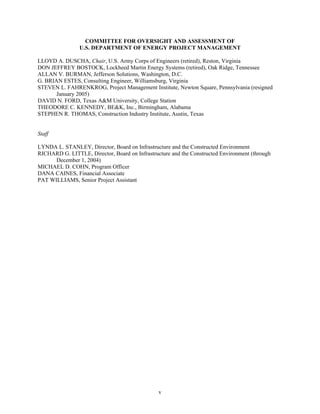 COMMITTEE FOR OVERSIGHT AND ASSESSMENT OF
U.S. DEPARTMENT OF ENERGY PROJECT MANAGEMENT
LLOYD A. DUSCHA, Chair, U.S. Army Corps of Engineers (retired), Reston, Virginia
DON JEFFREY BOSTOCK, Lockheed Martin Energy Systems (retired), Oak Ridge, Tennessee
ALLAN V. BURMAN, Jefferson Solutions, Washington, D.C.
G. BRIAN ESTES, Consulting Engineer, Williamsburg, Virginia
STEVEN L. FAHRENKROG, Project Management Institute, Newton Square, Pennsylvania (resigned
January 2005)
DAVID N. FORD, Texas A&M University, College Station
THEODORE C. KENNEDY, BE&K, Inc., Birmingham, Alabama
STEPHEN R. THOMAS, Construction Industry Institute, Austin, Texas
Staff
LYNDA L. STANLEY, Director, Board on Infrastructure and the Constructed Environment
RICHARD G. LITTLE, Director, Board on Infrastructure and the Constructed Environment (through
December 1, 2004)
MICHAEL D. COHN, Program Officer
DANA CAINES, Financial Associate
PAT WILLIAMS, Senior Project Assistant
v
 