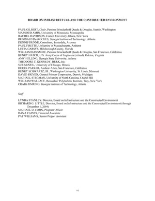 BOARD ON INFRASTRUCTURE AND THE CONSTRUCTED ENVIRONMENT
PAUL GILBERT, Chair, Parsons Brinckerhoff Quade & Douglas, Seattle, Washington
MASSOUD AMIN, University of Minnesota, Minneapolis
RACHEL DAVIDSON, Cornell University, Ithaca, New York
REGINALD DesROCHES, Georgia Institute of Technology, Atlanta
DENNIS DUNNE, Consultant, Scottsdale, Arizona
PAUL FISETTE, University of Massachusetts, Amherst
LUCIA GARSYS, Hillsborough County, Florida
WILLIAM HANSMIRE, Parsons Brinckerhoff Quade & Douglas, San Francisco, California
HENRY HATCH, U.S. Army Corps of Engineers (retired), Oakton, Virginia
AMY HELLING, Georgia State University, Atlanta
THEODORE C. KENNEDY, BE&K, Inc.
SUE McNEIL, University of Chicago, Illinois
DEREK PARKER, Anshen+Allen, San Francisco, California
HENRY SCHWARTZ, JR., Washington University, St. Louis, Missouri
DAVID SKIVEN, General Motors Corporation, Detroit, Michigan
MICHAEL STEGMAN, University of North Carolina, Chapel Hill
WILLIAM WALLACE, Rensselaer Polytechnic Institute, Troy, New York
CRAIG ZIMRING, Georgia Institute of Technology, Atlanta
Staff
LYNDA STANLEY, Director, Board on Infrastructure and the Constructed Environment
RICHARD G. LITTLE, Director, Board on Infrastructure and the Constructed Environment (through
December 1, 2004)
MICHAEL D. COHN, Program Officer
DANA CAINES, Financial Associate
PAT WILLIAMS, Senior Project Assistant
vi
 