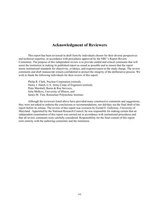 Acknowledgment of Reviewers
This report has been reviewed in draft form by individuals chosen for their diverse perspectives
and technical expertise, in accordance with procedures approved by the NRC’s Report Review
Committee. The purpose of this independent review is to provide candid and critical comments that will
assist the institution in making its published report as sound as possible and to ensure that the report
meets institutional standards for objectivity, evidence, and responsiveness to the study charge. The review
comments and draft manuscript remain confidential to protect the integrity of the deliberative process. We
wish to thank the following individuals for their review of this report:
Philip R. Clark, Nuclear Corporation (retired),
Henry J. Hatch, U.S. Army Corps of Engineers (retired),
Peter Marshall, Burns & Roe Services,
Julia Melkers, University of Illinois, and
James M. Tien, Rensselaer Polytechnic Institute.
Although the reviewers listed above have provided many constructive comments and suggestions,
they were not asked to endorse the conclusions or recommendations, nor did they see the final draft of the
report before its release. The review of this report was overseen by Gerald E. Galloway, University of
Maryland. Appointed by the National Research Council, he was responsible for making certain that an
independent examination of this report was carried out in accordance with institutional procedures and
that all review comments were carefully considered. Responsibility for the final content of this report
rests entirely with the authoring committee and the institution.
vii
 