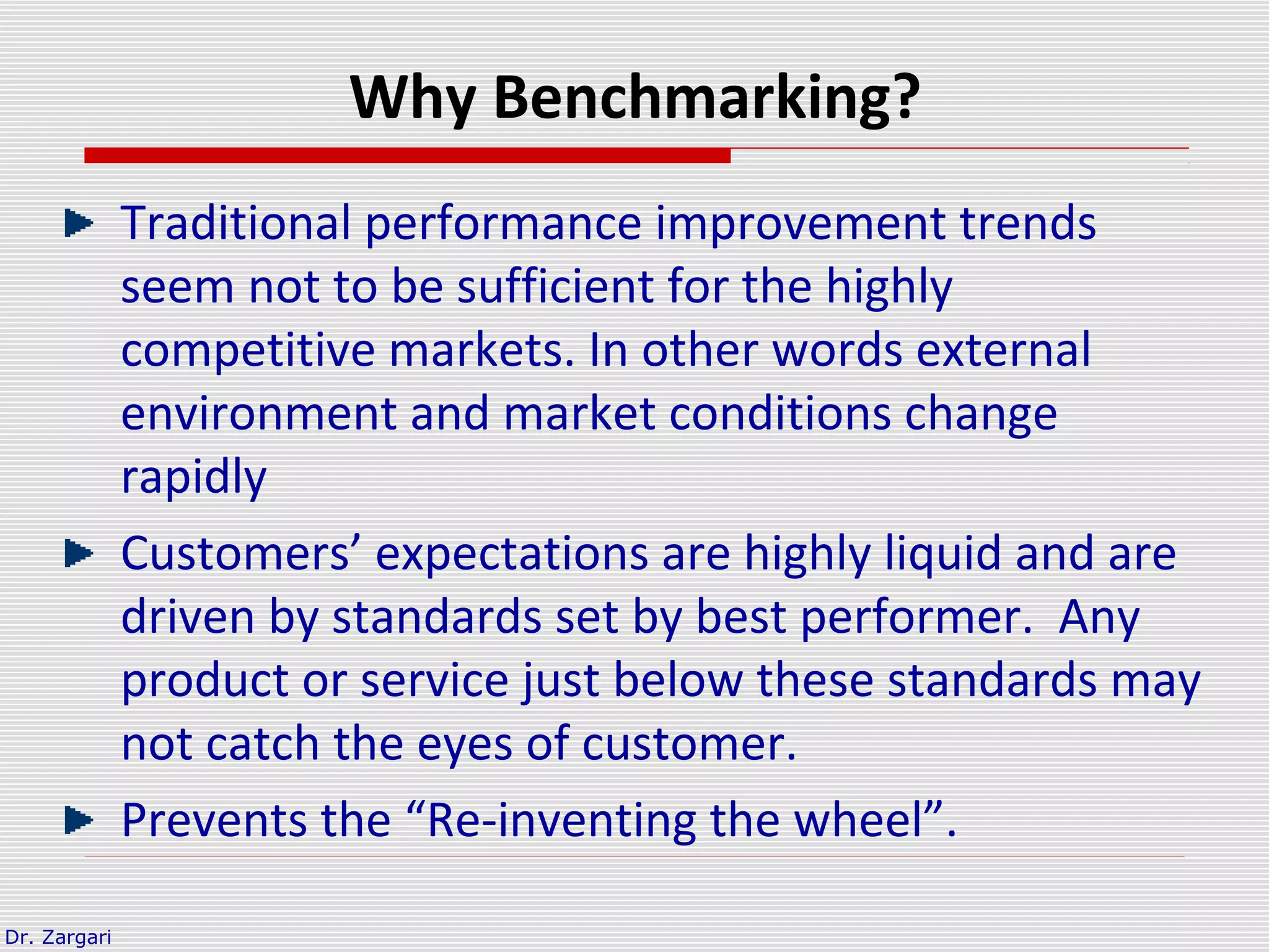 Dr. Zargari
Why Benchmarking?
Traditional performance improvement trends
seem not to be sufficient for the highly
competitive markets. In other words external
environment and market conditions change
rapidly
Customers’ expectations are highly liquid and are
driven by standards set by best performer. Any
product or service just below these standards may
not catch the eyes of customer.
Prevents the “Re-inventing the wheel”.
 