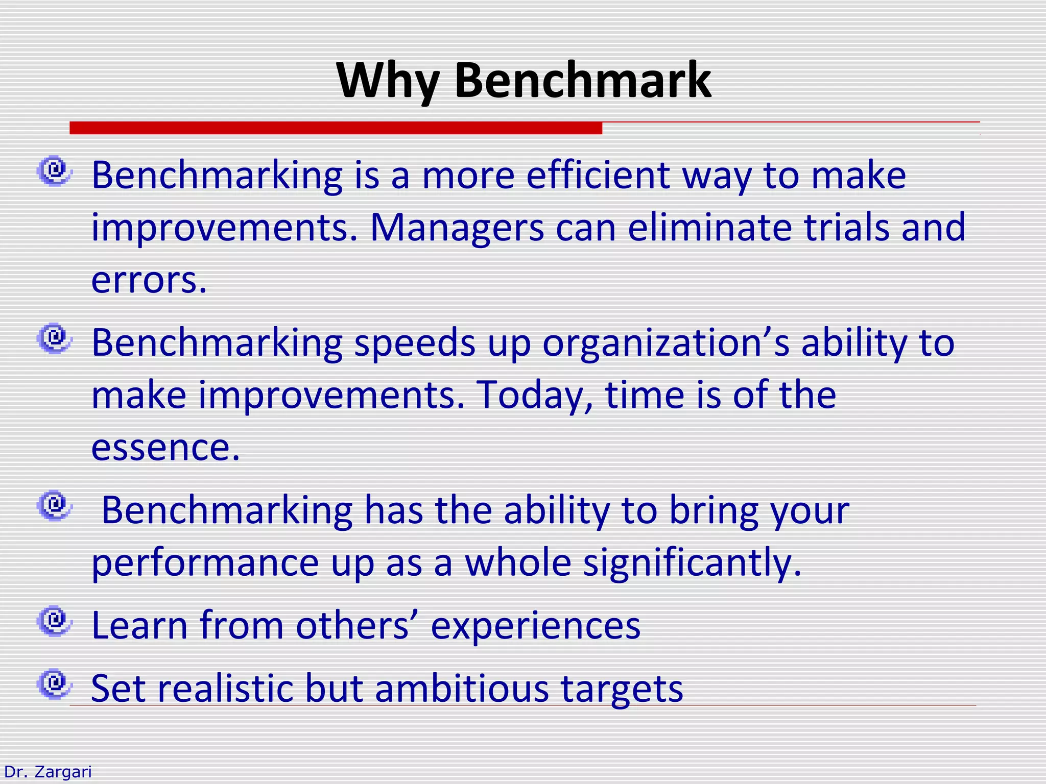 Dr. Zargari
Why Benchmark
Benchmarking is a more efficient way to make
improvements. Managers can eliminate trials and
errors.
Benchmarking speeds up organization’s ability to
make improvements. Today, time is of the
essence.
Benchmarking has the ability to bring your
performance up as a whole significantly.
Learn from others’ experiences
Set realistic but ambitious targets
 