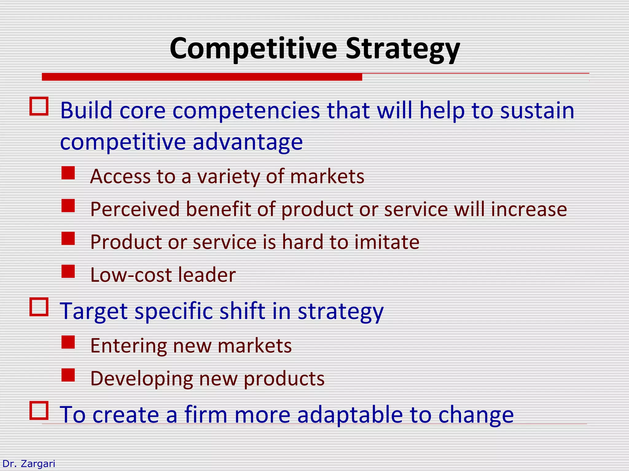 Dr. Zargari
Competitive Strategy
 Build core competencies that will help to sustain
competitive advantage
 Access to a variety of markets
 Perceived benefit of product or service will increase
 Product or service is hard to imitate
 Low-cost leader
 Target specific shift in strategy
 Entering new markets
 Developing new products
 To create a firm more adaptable to change
 