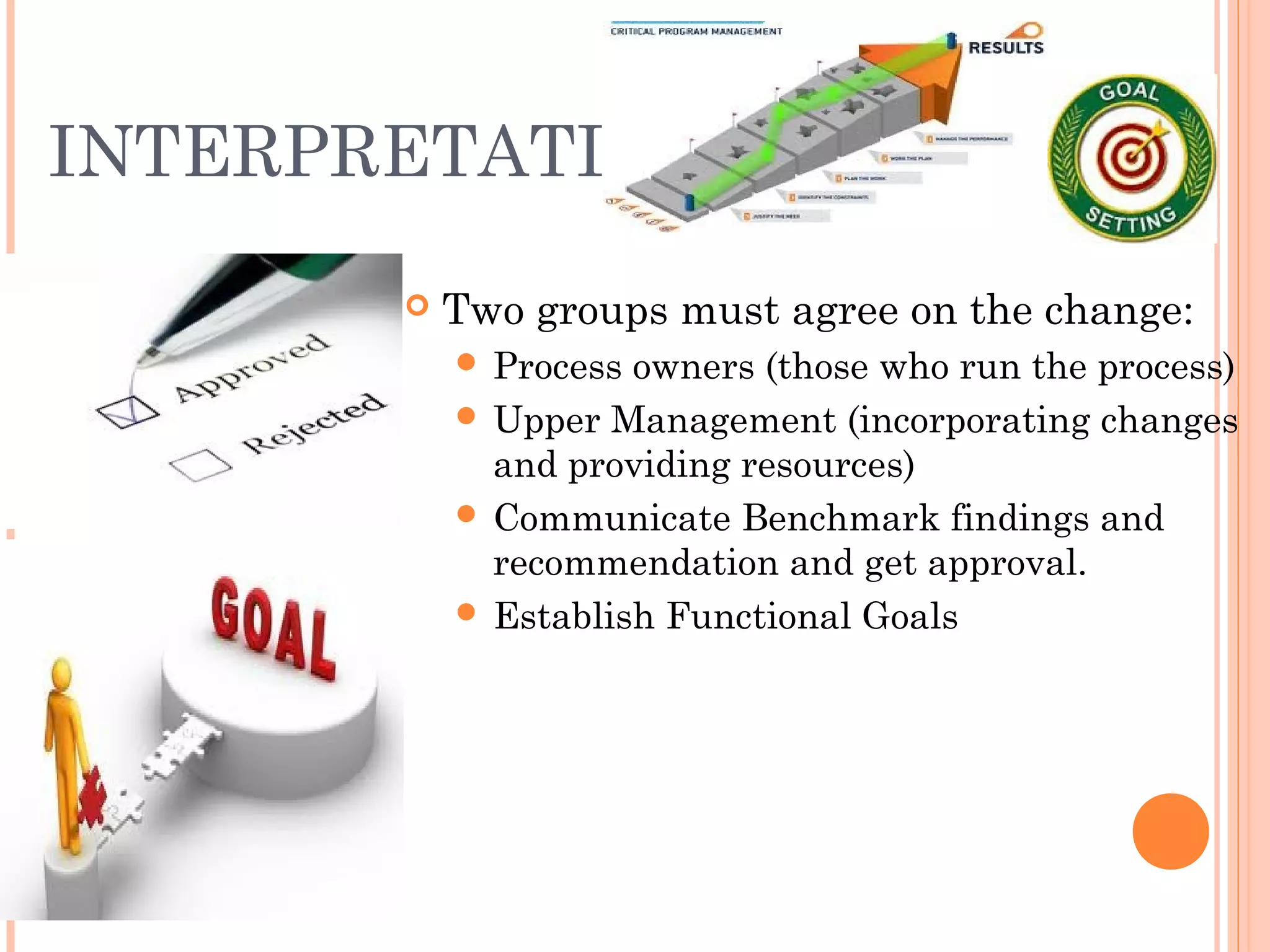 INTERPRETATION
 Two groups must agree on the change:
 Process owners (those who run the process)
 Upper Management (incorporating changes
and providing resources)
 Communicate Benchmark findings and
recommendation and get approval.
 Establish Functional Goals
 