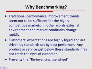 Dr. Zargari
Why Benchmarking?
Traditional performance improvement trends
seem not to be sufficient for the highly
competitive markets. In other words external
environment and market conditions change
rapidly
Customers’ expectations are highly liquid and are
driven by standards set by best performer. Any
product or service just below these standards may
not catch the eyes of customer.
Prevents the “Re-inventing the wheel”.
 