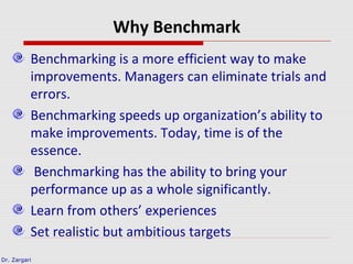 Dr. Zargari
Why Benchmark
Benchmarking is a more efficient way to make
improvements. Managers can eliminate trials and
errors.
Benchmarking speeds up organization’s ability to
make improvements. Today, time is of the
essence.
Benchmarking has the ability to bring your
performance up as a whole significantly.
Learn from others’ experiences
Set realistic but ambitious targets
 