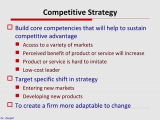 Dr. Zargari
Competitive Strategy
 Build core competencies that will help to sustain
competitive advantage
 Access to a variety of markets
 Perceived benefit of product or service will increase
 Product or service is hard to imitate
 Low-cost leader
 Target specific shift in strategy
 Entering new markets
 Developing new products
 To create a firm more adaptable to change
 