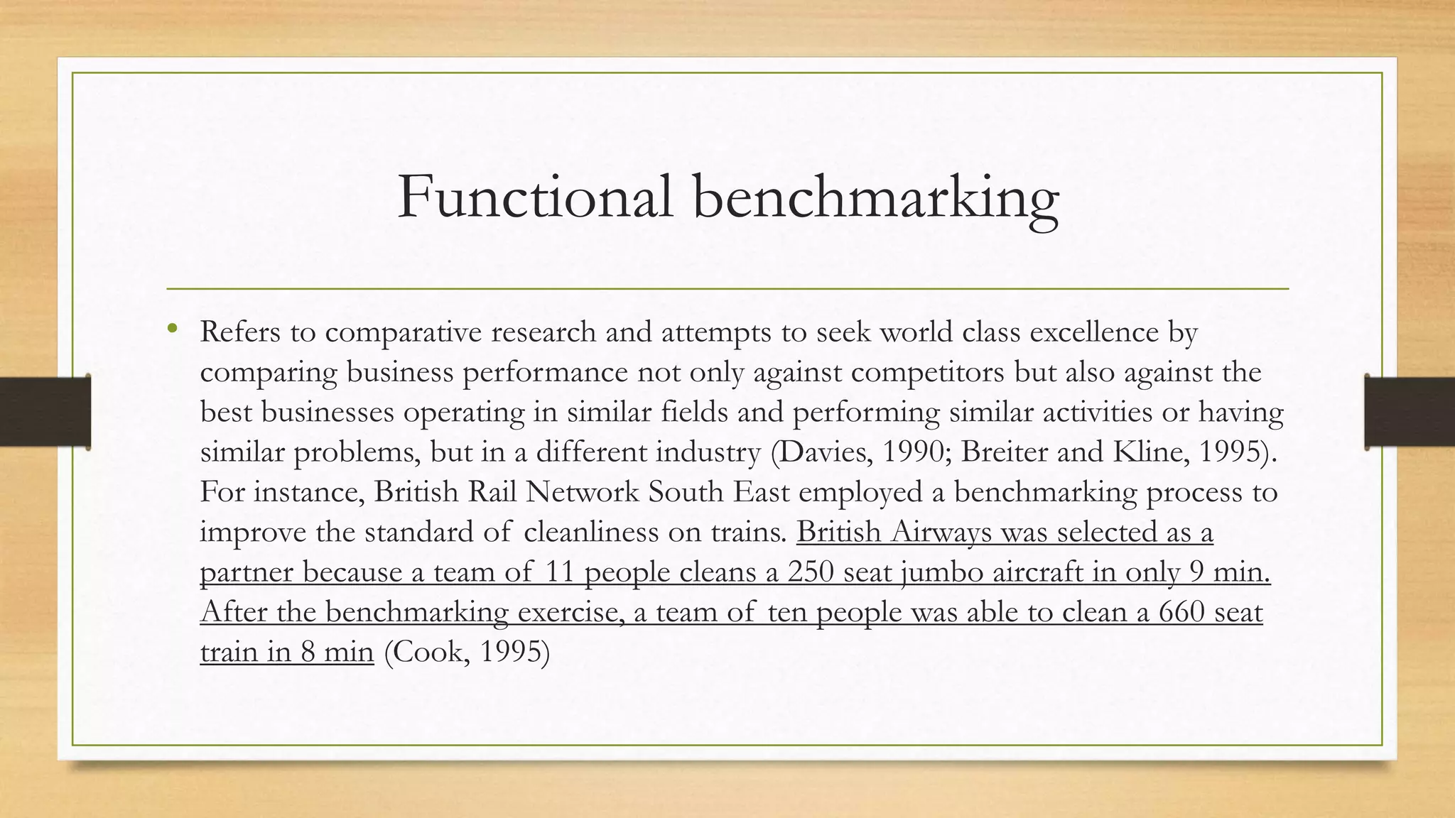 Functional benchmarking
• Refers to comparative research and attempts to seek world class excellence by
comparing business performance not only against competitors but also against the
best businesses operating in similar fields and performing similar activities or having
similar problems, but in a different industry (Davies, 1990; Breiter and Kline, 1995).
For instance, British Rail Network South East employed a benchmarking process to
improve the standard of cleanliness on trains. British Airways was selected as a
partner because a team of 11 people cleans a 250 seat jumbo aircraft in only 9 min.
After the benchmarking exercise, a team of ten people was able to clean a 660 seat
train in 8 min (Cook, 1995)
 