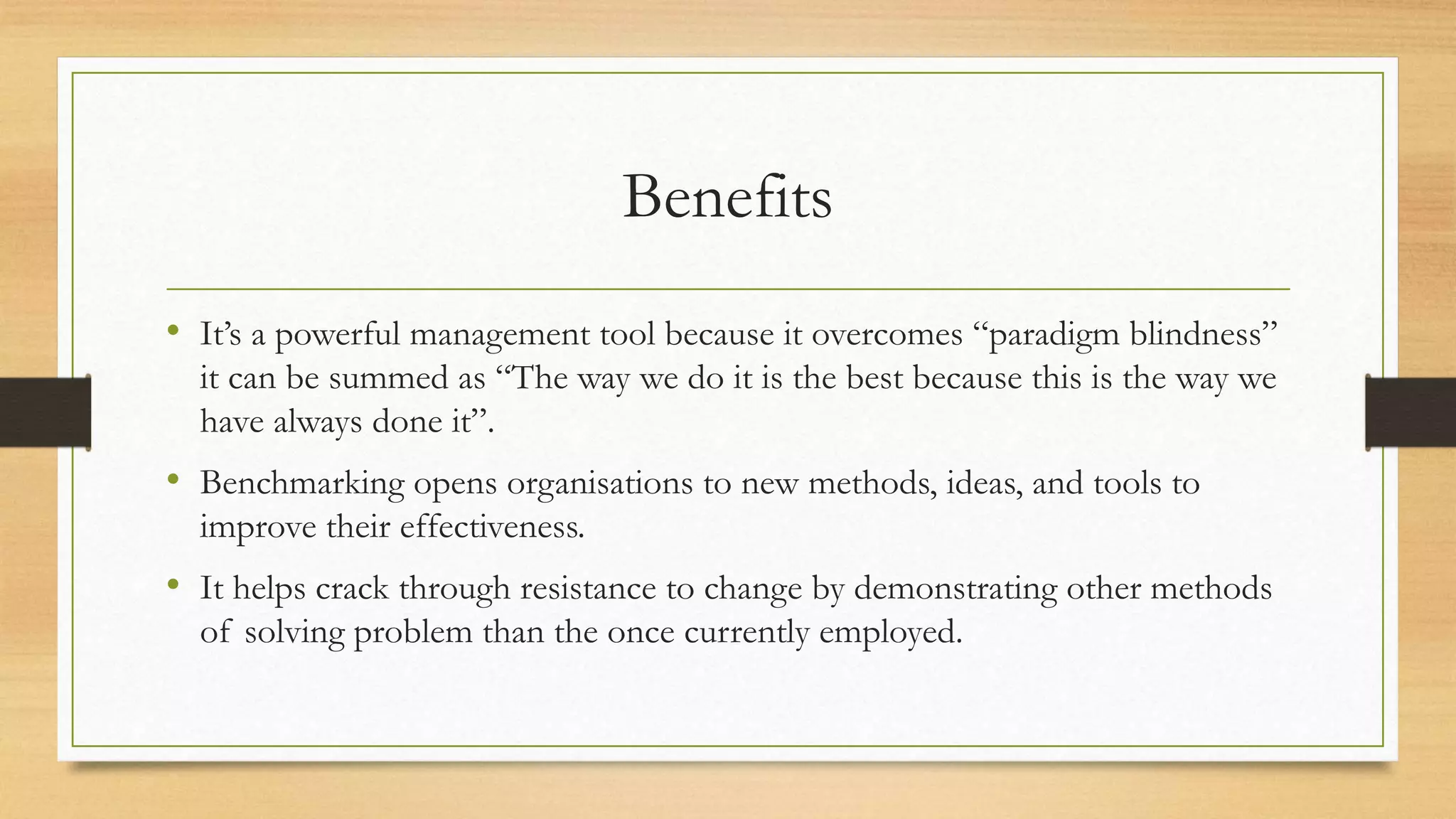 Benefits
• It’s a powerful management tool because it overcomes “paradigm blindness”
it can be summed as “The way we do it is the best because this is the way we
have always done it”.
• Benchmarking opens organisations to new methods, ideas, and tools to
improve their effectiveness.
• It helps crack through resistance to change by demonstrating other methods
of solving problem than the once currently employed.
 