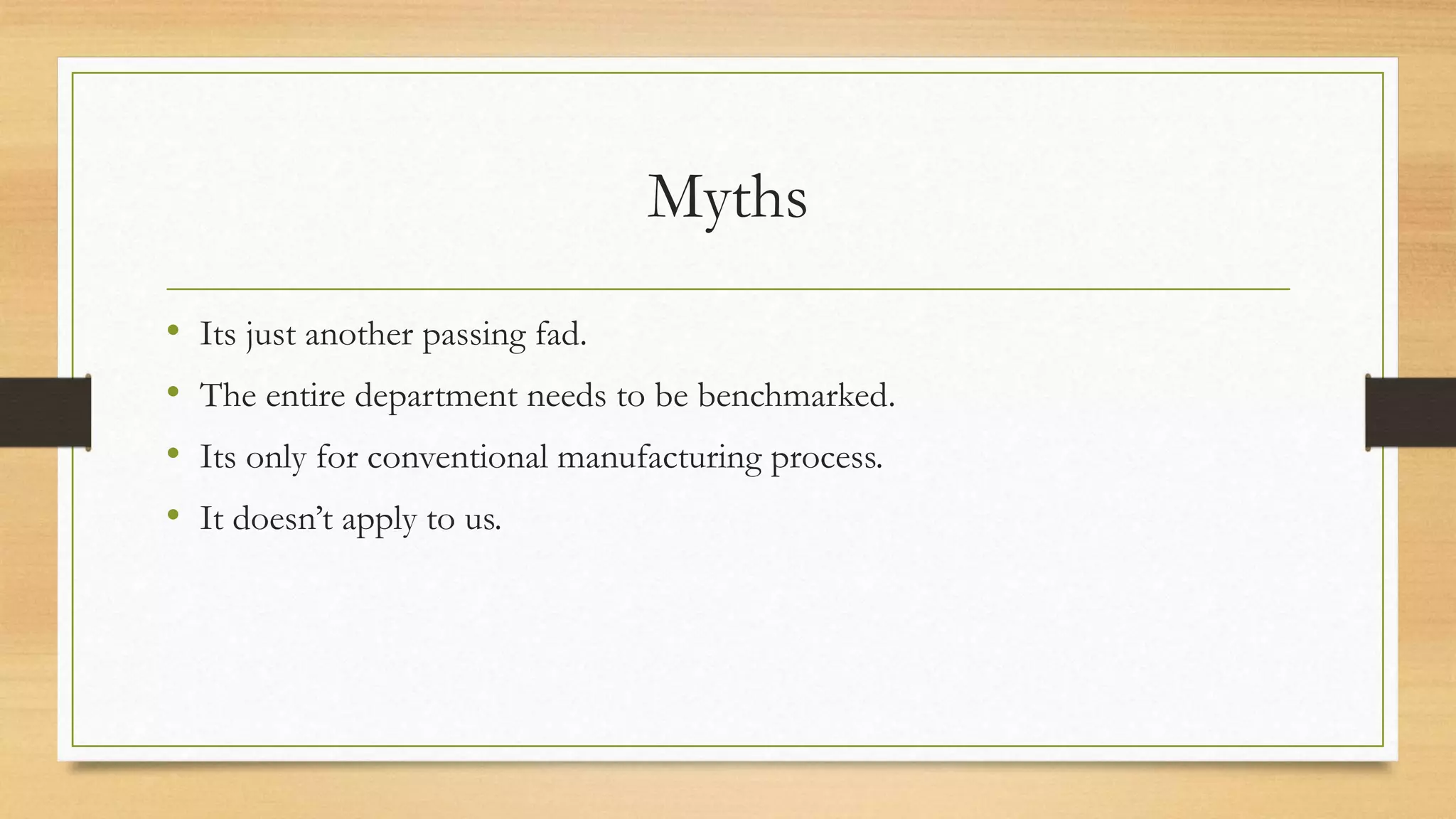 Myths
• Its just another passing fad.
• The entire department needs to be benchmarked.
• Its only for conventional manufacturing process.
• It doesn’t apply to us.
 