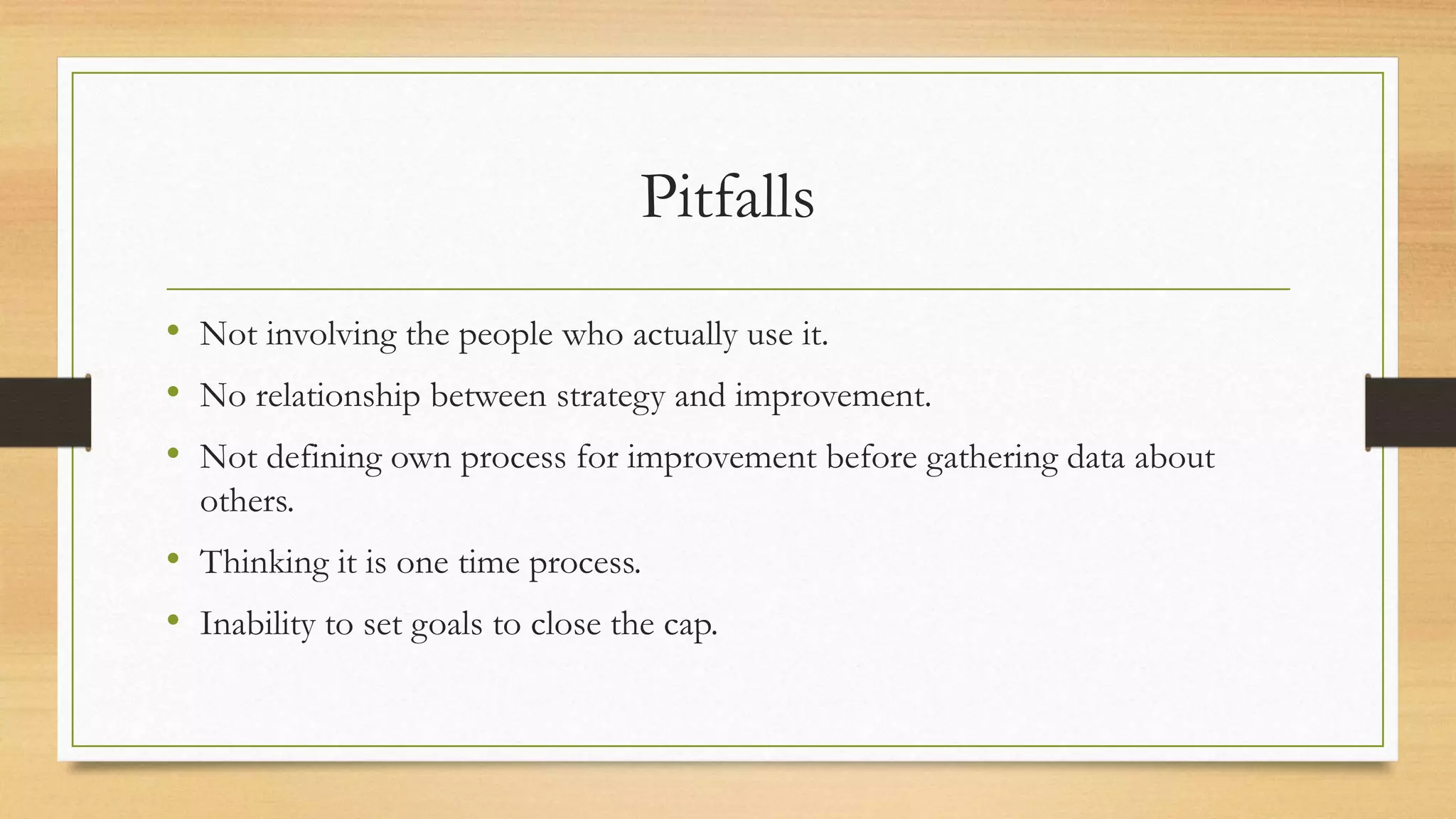 Pitfalls
• Not involving the people who actually use it.
• No relationship between strategy and improvement.
• Not defining own process for improvement before gathering data about
others.
• Thinking it is one time process.
• Inability to set goals to close the cap.
 