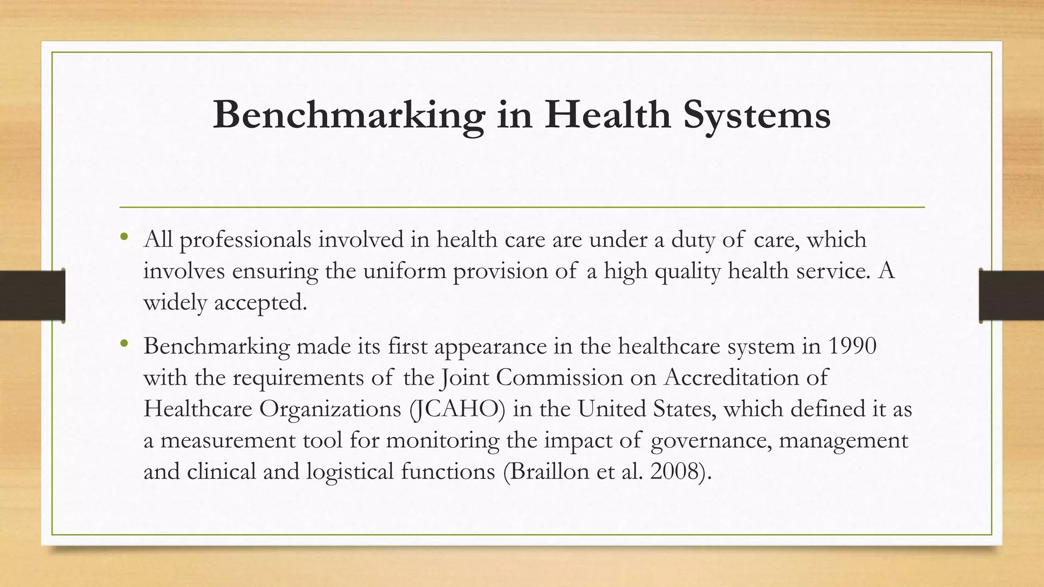 Benchmarking in Health Systems
• All professionals involved in health care are under a duty of care, which
involves ensuring the uniform provision of a high quality health service. A
widely accepted.
• Benchmarking made its first appearance in the healthcare system in 1990
with the requirements of the Joint Commission on Accreditation of
Healthcare Organizations (JCAHO) in the United States, which defined it as
a measurement tool for monitoring the impact of governance, management
and clinical and logistical functions (Braillon et al. 2008).
 