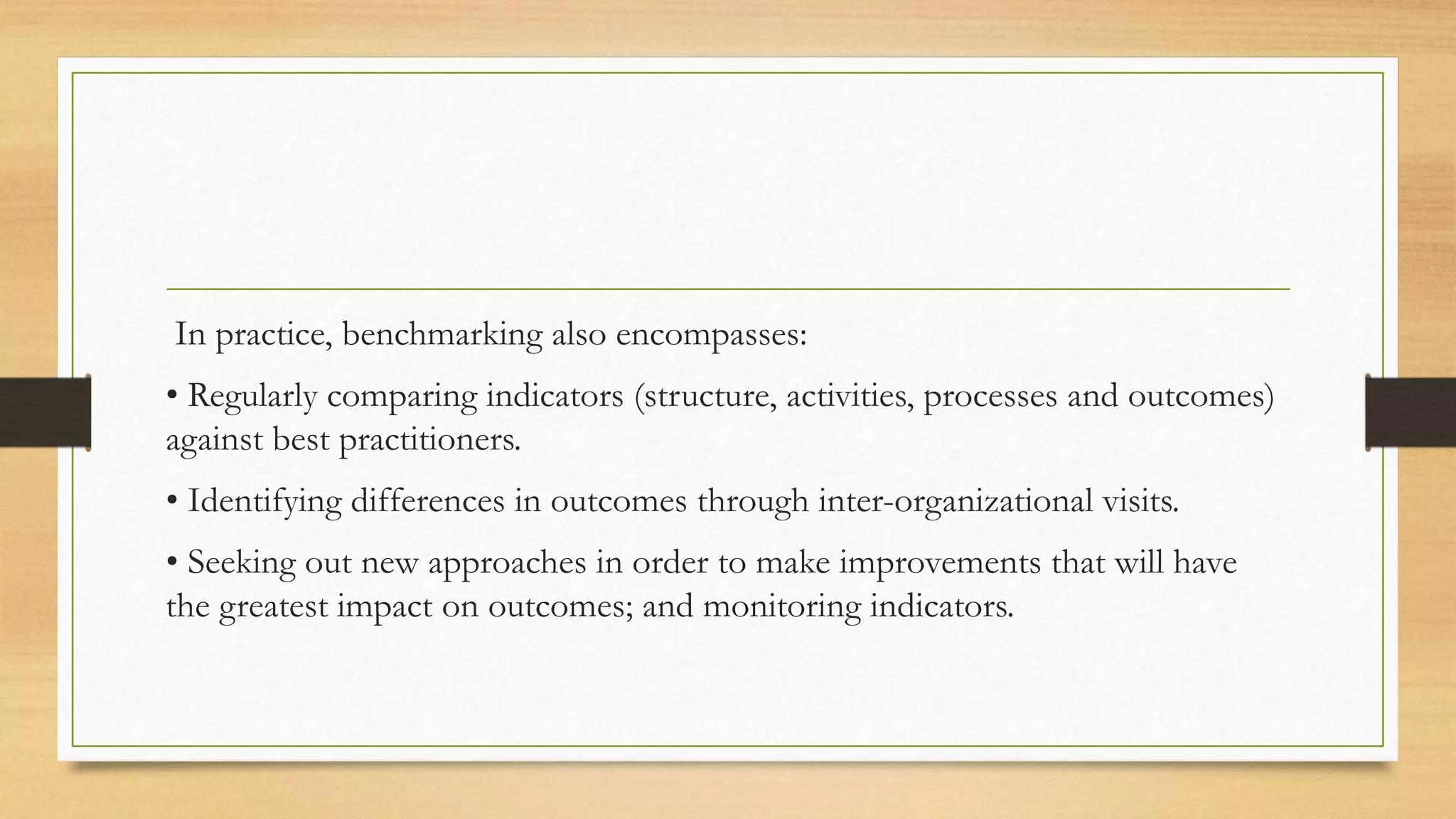 In practice, benchmarking also encompasses:
• Regularly comparing indicators (structure, activities, processes and outcomes)
against best practitioners.
• Identifying differences in outcomes through inter-organizational visits.
• Seeking out new approaches in order to make improvements that will have
the greatest impact on outcomes; and monitoring indicators.
 