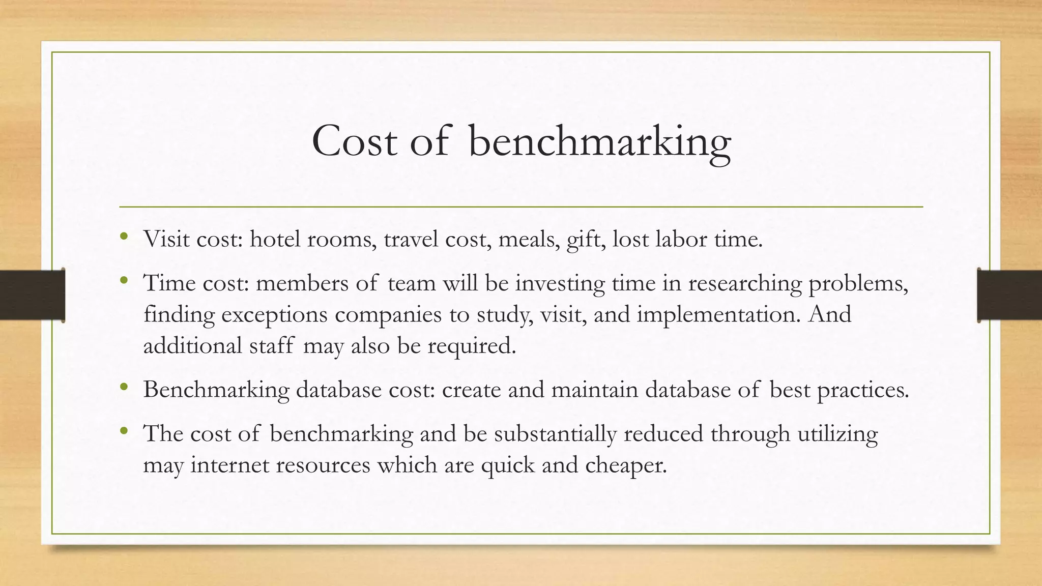 Cost of benchmarking
• Visit cost: hotel rooms, travel cost, meals, gift, lost labor time.
• Time cost: members of team will be investing time in researching problems,
finding exceptions companies to study, visit, and implementation. And
additional staff may also be required.
• Benchmarking database cost: create and maintain database of best practices.
• The cost of benchmarking and be substantially reduced through utilizing
may internet resources which are quick and cheaper.
 