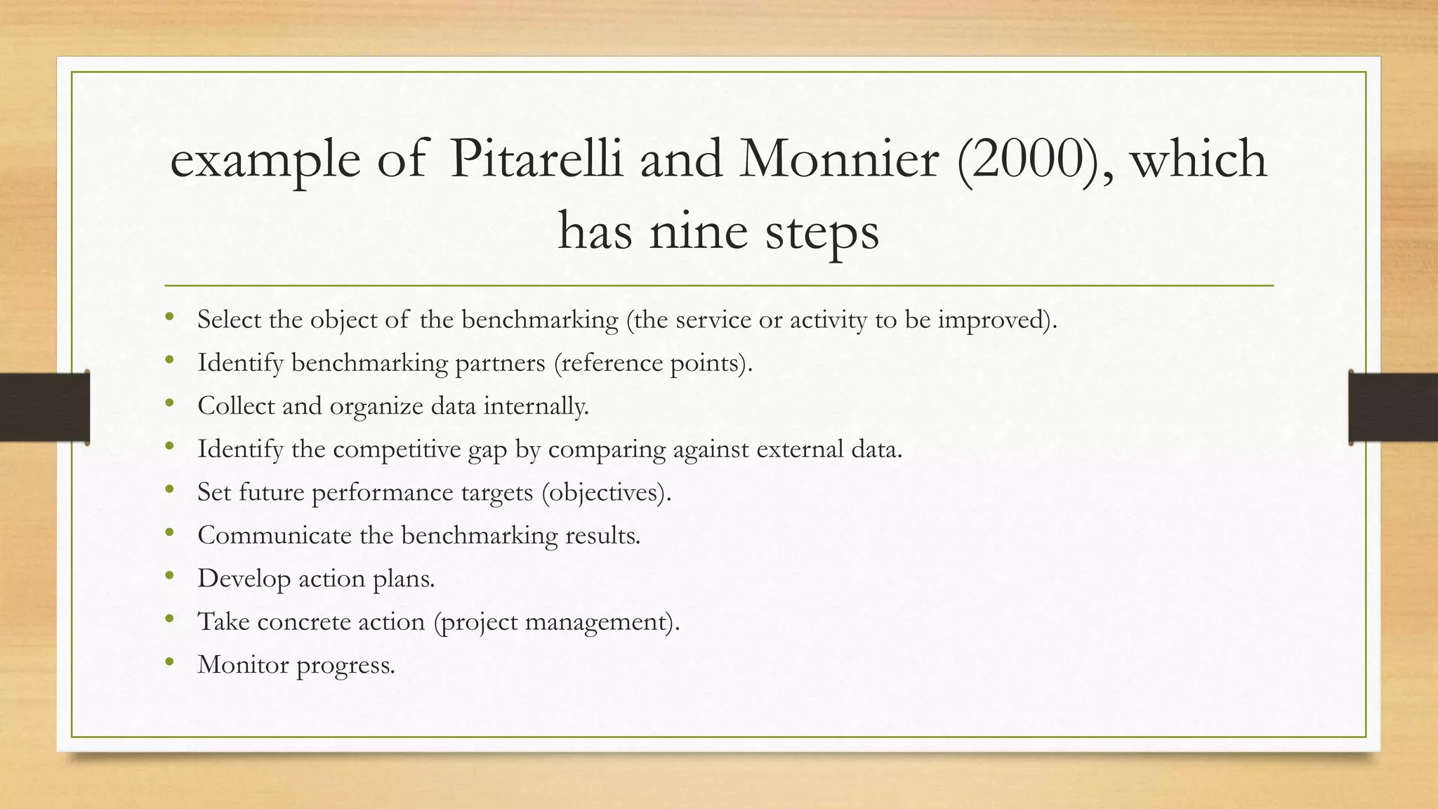 example of Pitarelli and Monnier (2000), which
has nine steps
• Select the object of the benchmarking (the service or activity to be improved).
• Identify benchmarking partners (reference points).
• Collect and organize data internally.
• Identify the competitive gap by comparing against external data.
• Set future performance targets (objectives).
• Communicate the benchmarking results.
• Develop action plans.
• Take concrete action (project management).
• Monitor progress.
 