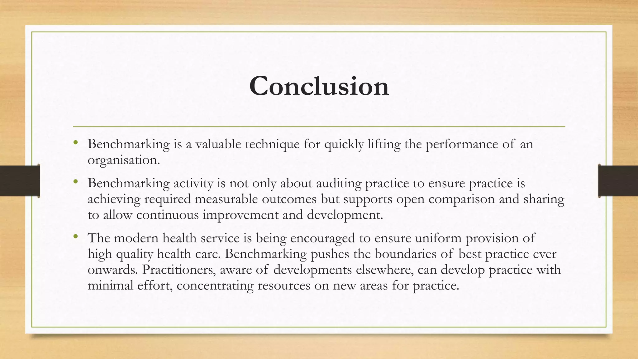 Conclusion
• Benchmarking is a valuable technique for quickly lifting the performance of an
organisation.
• Benchmarking activity is not only about auditing practice to ensure practice is
achieving required measurable outcomes but supports open comparison and sharing
to allow continuous improvement and development.
• The modern health service is being encouraged to ensure uniform provision of
high quality health care. Benchmarking pushes the boundaries of best practice ever
onwards. Practitioners, aware of developments elsewhere, can develop practice with
minimal effort, concentrating resources on new areas for practice.
 
