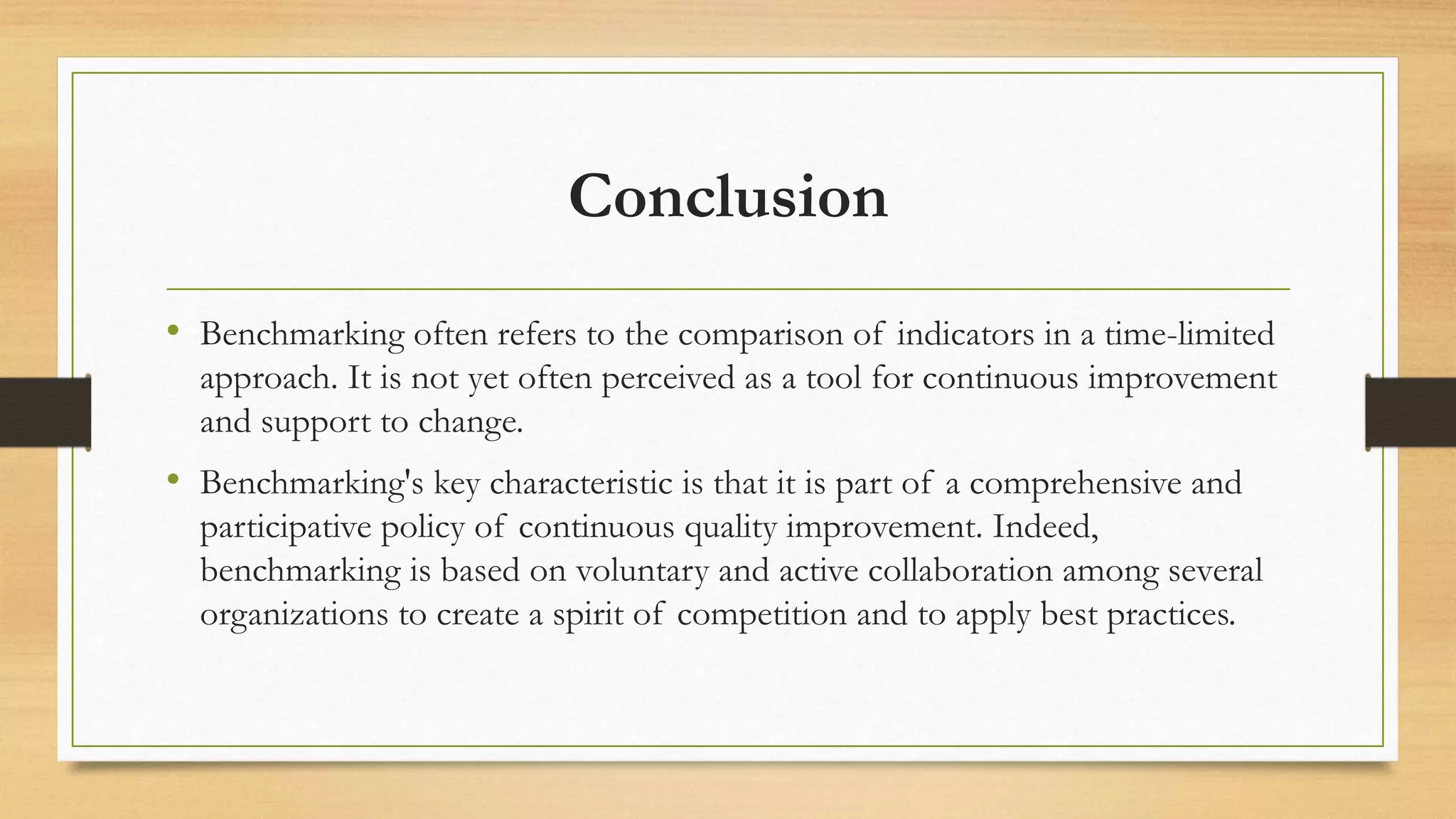 Conclusion
• Benchmarking often refers to the comparison of indicators in a time-limited
approach. It is not yet often perceived as a tool for continuous improvement
and support to change.
• Benchmarking's key characteristic is that it is part of a comprehensive and
participative policy of continuous quality improvement. Indeed,
benchmarking is based on voluntary and active collaboration among several
organizations to create a spirit of competition and to apply best practices.
 