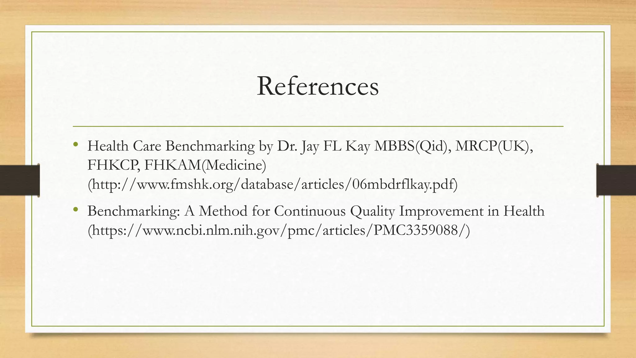 References
• Health Care Benchmarking by Dr. Jay FL Kay MBBS(Qid), MRCP(UK),
FHKCP, FHKAM(Medicine)
(http://www.fmshk.org/database/articles/06mbdrflkay.pdf)
• Benchmarking: A Method for Continuous Quality Improvement in Health
(https://www.ncbi.nlm.nih.gov/pmc/articles/PMC3359088/)
 