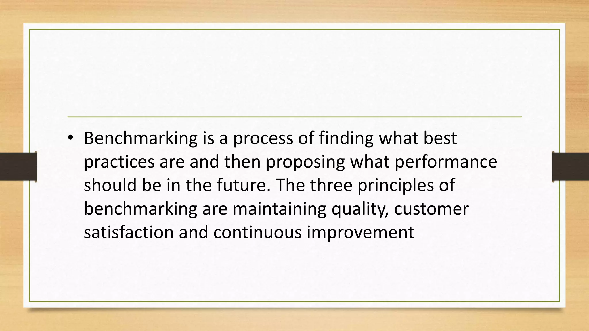 • Benchmarking is a process of finding what best
practices are and then proposing what performance
should be in the future. The three principles of
benchmarking are maintaining quality, customer
satisfaction and continuous improvement
 
