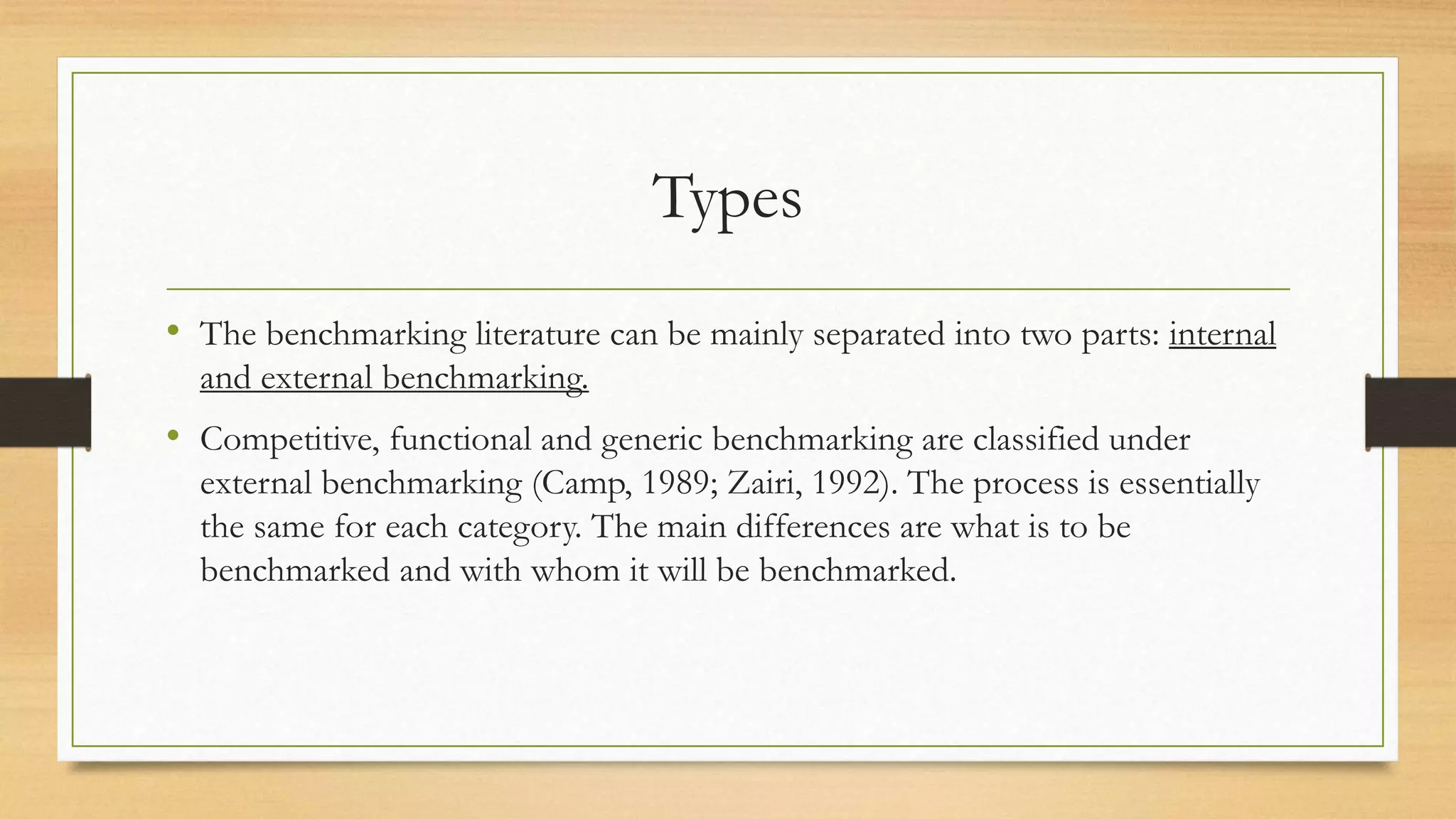 Types
• The benchmarking literature can be mainly separated into two parts: internal
and external benchmarking.
• Competitive, functional and generic benchmarking are classified under
external benchmarking (Camp, 1989; Zairi, 1992). The process is essentially
the same for each category. The main differences are what is to be
benchmarked and with whom it will be benchmarked.
 
