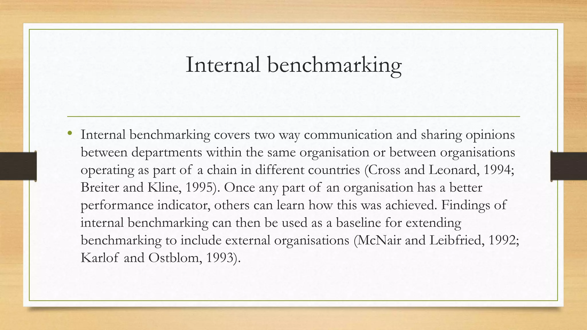 Internal benchmarking
• Internal benchmarking covers two way communication and sharing opinions
between departments within the same organisation or between organisations
operating as part of a chain in different countries (Cross and Leonard, 1994;
Breiter and Kline, 1995). Once any part of an organisation has a better
performance indicator, others can learn how this was achieved. Findings of
internal benchmarking can then be used as a baseline for extending
benchmarking to include external organisations (McNair and Leibfried, 1992;
Karlof and Ostblom, 1993).
 