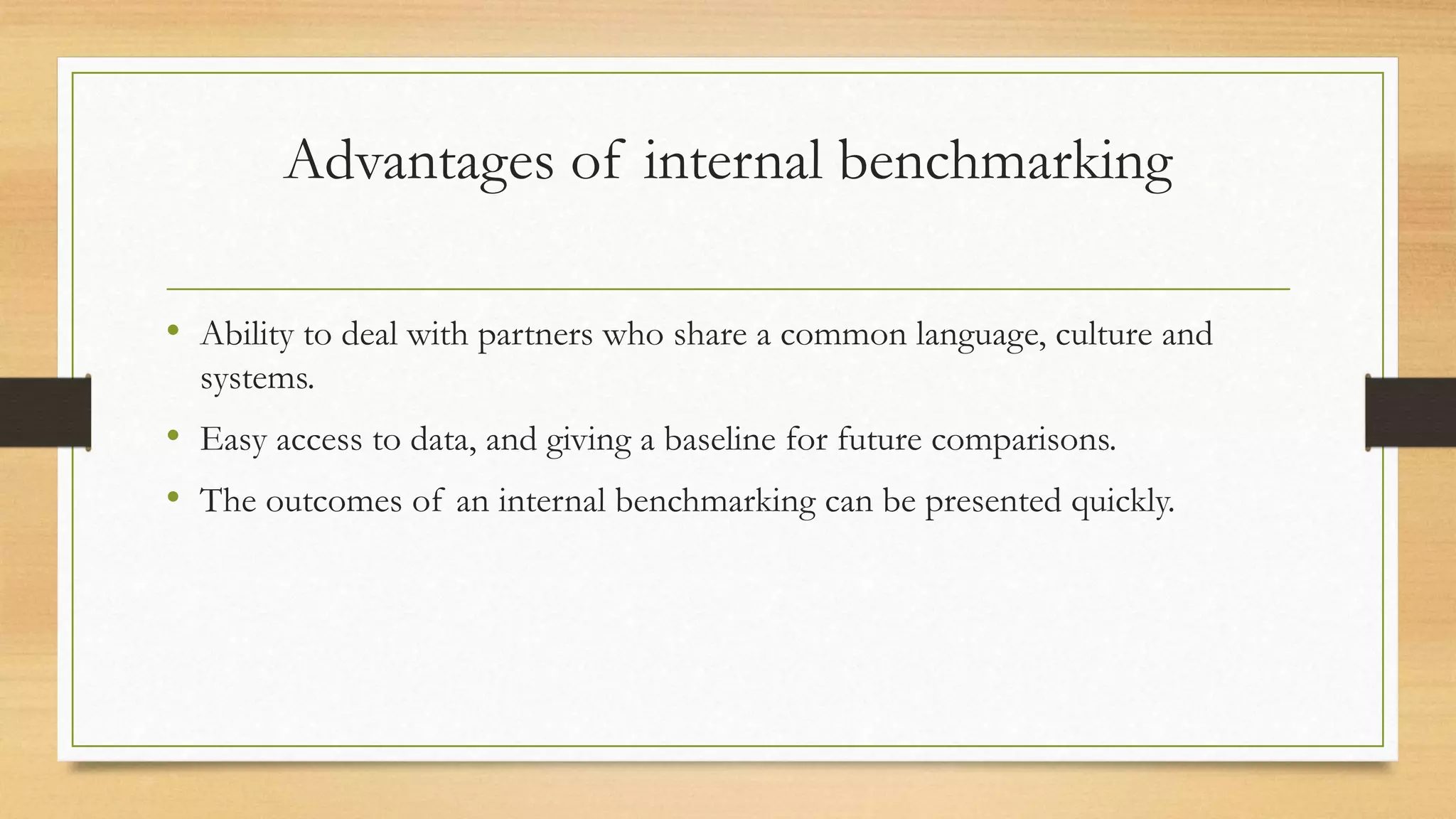 Advantages of internal benchmarking
• Ability to deal with partners who share a common language, culture and
systems.
• Easy access to data, and giving a baseline for future comparisons.
• The outcomes of an internal benchmarking can be presented quickly.
 