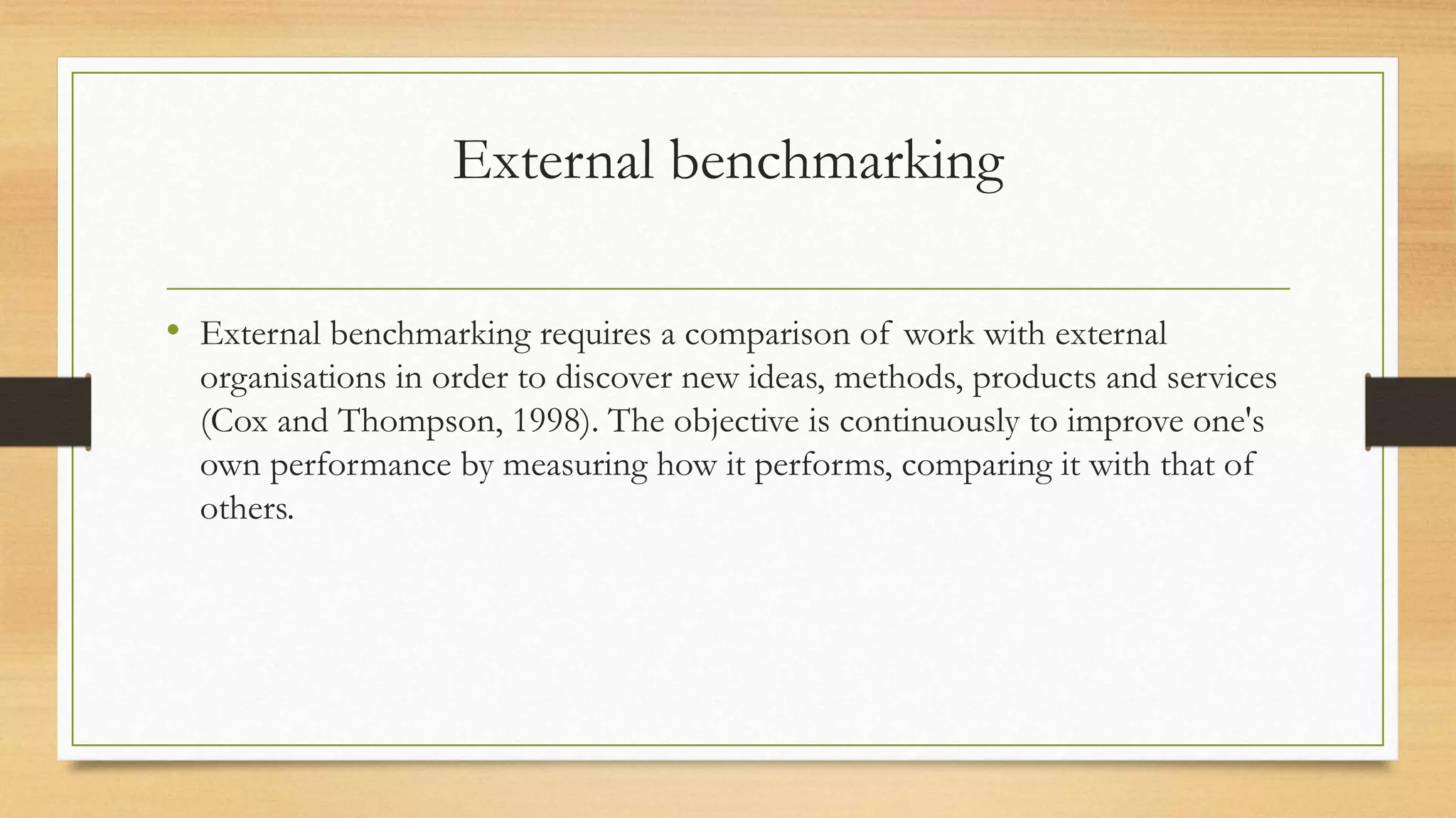 External benchmarking
• External benchmarking requires a comparison of work with external
organisations in order to discover new ideas, methods, products and services
(Cox and Thompson, 1998). The objective is continuously to improve one's
own performance by measuring how it performs, comparing it with that of
others.
 