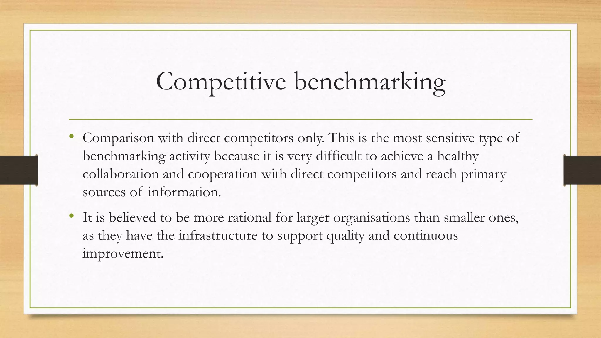 Competitive benchmarking
• Comparison with direct competitors only. This is the most sensitive type of
benchmarking activity because it is very difficult to achieve a healthy
collaboration and cooperation with direct competitors and reach primary
sources of information.
• It is believed to be more rational for larger organisations than smaller ones,
as they have the infrastructure to support quality and continuous
improvement.
 