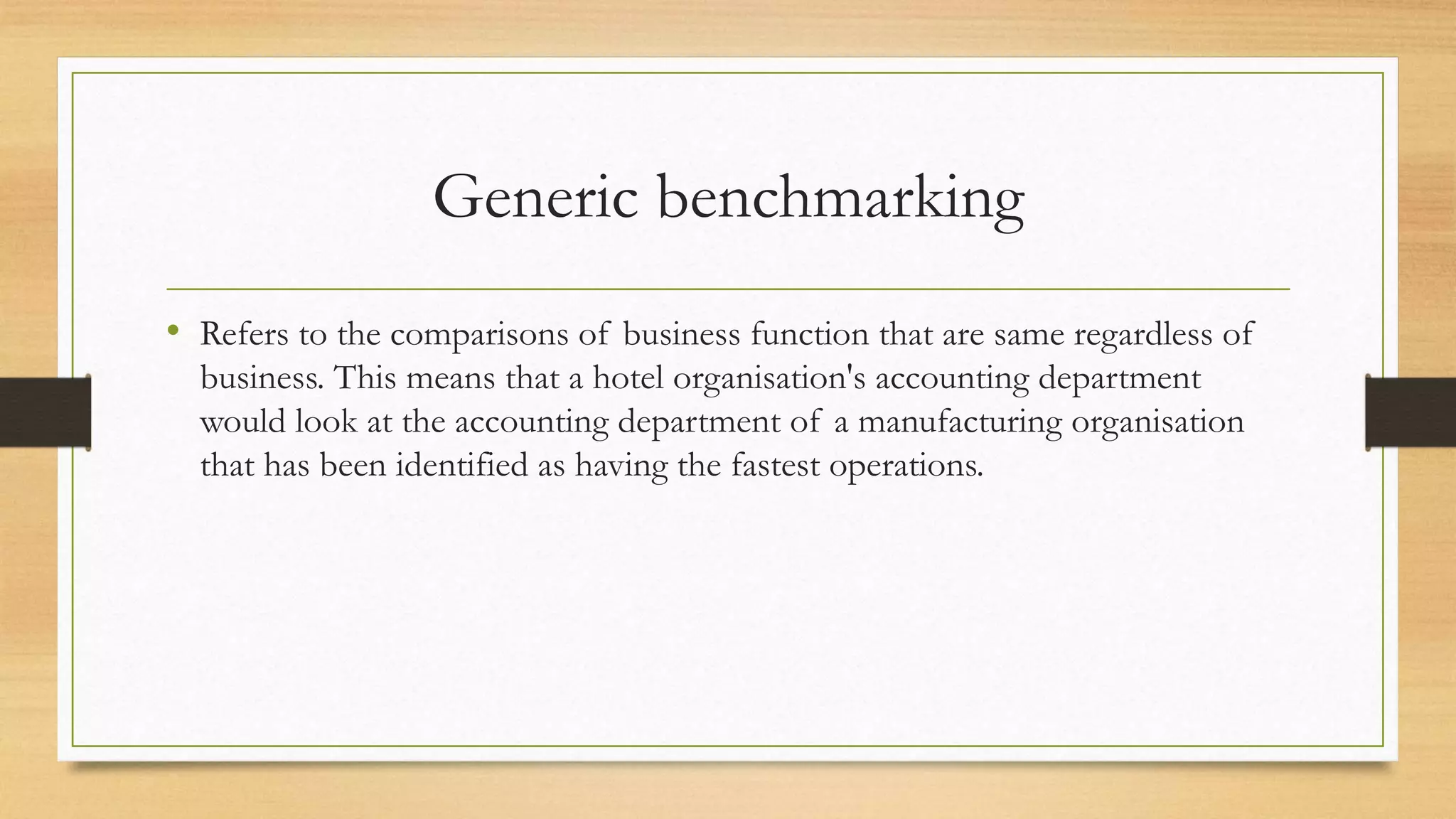 Generic benchmarking
• Refers to the comparisons of business function that are same regardless of
business. This means that a hotel organisation's accounting department
would look at the accounting department of a manufacturing organisation
that has been identified as having the fastest operations.
 