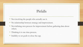 Pitfalls
• Not involving the people who actually use it.
• No relationship between strategy and improvement.
• Not defining own process for improvement before gathering data about
others.
• Thinking it is one time process.
• Inability to set goals to close the cap.
 