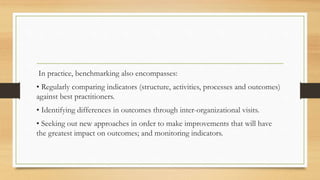 In practice, benchmarking also encompasses:
• Regularly comparing indicators (structure, activities, processes and outcomes)
against best practitioners.
• Identifying differences in outcomes through inter-organizational visits.
• Seeking out new approaches in order to make improvements that will have
the greatest impact on outcomes; and monitoring indicators.
 