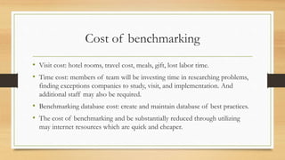 Cost of benchmarking
• Visit cost: hotel rooms, travel cost, meals, gift, lost labor time.
• Time cost: members of team will be investing time in researching problems,
finding exceptions companies to study, visit, and implementation. And
additional staff may also be required.
• Benchmarking database cost: create and maintain database of best practices.
• The cost of benchmarking and be substantially reduced through utilizing
may internet resources which are quick and cheaper.
 