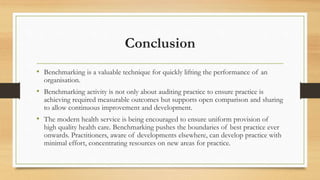 Conclusion
• Benchmarking is a valuable technique for quickly lifting the performance of an
organisation.
• Benchmarking activity is not only about auditing practice to ensure practice is
achieving required measurable outcomes but supports open comparison and sharing
to allow continuous improvement and development.
• The modern health service is being encouraged to ensure uniform provision of
high quality health care. Benchmarking pushes the boundaries of best practice ever
onwards. Practitioners, aware of developments elsewhere, can develop practice with
minimal effort, concentrating resources on new areas for practice.
 