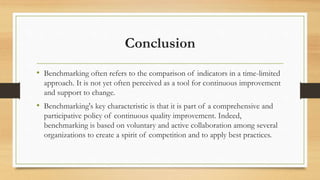 Conclusion
• Benchmarking often refers to the comparison of indicators in a time-limited
approach. It is not yet often perceived as a tool for continuous improvement
and support to change.
• Benchmarking's key characteristic is that it is part of a comprehensive and
participative policy of continuous quality improvement. Indeed,
benchmarking is based on voluntary and active collaboration among several
organizations to create a spirit of competition and to apply best practices.
 