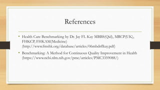 References
• Health Care Benchmarking by Dr. Jay FL Kay MBBS(Qid), MRCP(UK),
FHKCP, FHKAM(Medicine)
(http://www.fmshk.org/database/articles/06mbdrflkay.pdf)
• Benchmarking: A Method for Continuous Quality Improvement in Health
(https://www.ncbi.nlm.nih.gov/pmc/articles/PMC3359088/)
 