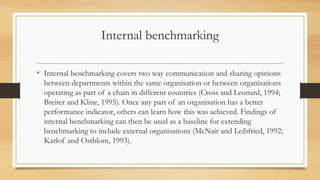 Internal benchmarking
• Internal benchmarking covers two way communication and sharing opinions
between departments within the same organisation or between organisations
operating as part of a chain in different countries (Cross and Leonard, 1994;
Breiter and Kline, 1995). Once any part of an organisation has a better
performance indicator, others can learn how this was achieved. Findings of
internal benchmarking can then be used as a baseline for extending
benchmarking to include external organisations (McNair and Leibfried, 1992;
Karlof and Ostblom, 1993).
 