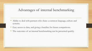 Advantages of internal benchmarking
• Ability to deal with partners who share a common language, culture and
systems.
• Easy access to data, and giving a baseline for future comparisons.
• The outcomes of an internal benchmarking can be presented quickly.
 