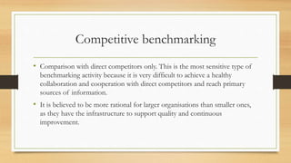 Competitive benchmarking
• Comparison with direct competitors only. This is the most sensitive type of
benchmarking activity because it is very difficult to achieve a healthy
collaboration and cooperation with direct competitors and reach primary
sources of information.
• It is believed to be more rational for larger organisations than smaller ones,
as they have the infrastructure to support quality and continuous
improvement.
 