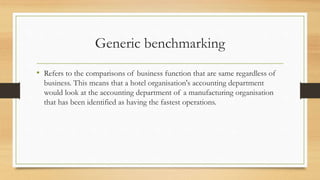 Generic benchmarking
• Refers to the comparisons of business function that are same regardless of
business. This means that a hotel organisation's accounting department
would look at the accounting department of a manufacturing organisation
that has been identified as having the fastest operations.
 