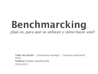 Benchmarcking
¿Qué es, para qué se utilizan y cómo hacer uno?




  Taller de diseño | Community manager | Instituto profesional
  Arcos
  Profesor Esteban Saavedra Nilo
  10.04.2012
 