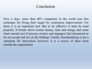 Conclusion
Now a days, more than 60% companies in the world uses this
technique for fixing their target for continuous improvement. For
them it is an important tool. But to be effective it must be used
properly. It breaks down (waste money, time and energy and some
times morale too) if process owners and managers feel threatened or
do not accept and act on the findings. Finally, benchmarking is not a
substitute for innovation; however, it is a source of ideas from
outside the organization.
 