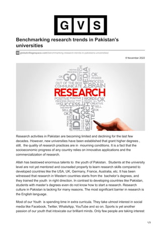1/3
8 November 2022
Benchmarking research trends in Pakistan’s
universities
globalvillagespace.com/benchmarking-research-trends-in-pakistans-universities/
Research activities in Pakistan are becoming limited and declining for the last few
decades. However, new universities have been established that grant higher degrees ,
still, the quality of research practices are in mourning conditions. It is a fact that the
socioeconomic progress of any country relies on innovative applications and the
commercialization of research.
Allah has bestowed enormous talents to the youth of Pakistan. Students at the university
level are not yet mentored and counseled properly to learn research skills compared to
developed countries like the USA, UK, Germany, France, Australia, etc. It has been
witnessed that research in Western countries starts from the bachelor’s degrees, and
they trained the youth in right direction. In contrast to developing countries like Pakistan,
students with master’s degrees even do not know how to start a research. Research
culture in Pakistan is lacking for many reasons. The most significant barrier in research is
the English language.
Most of our Youth is spending time in extra curricula. They take utmost interest in social
media like Facebook, Twitter, WhatsApp, YouTube and so on. Sports is yet another
passion of our youth that intoxicate our brilliant minds. Only few people are taking interest
 