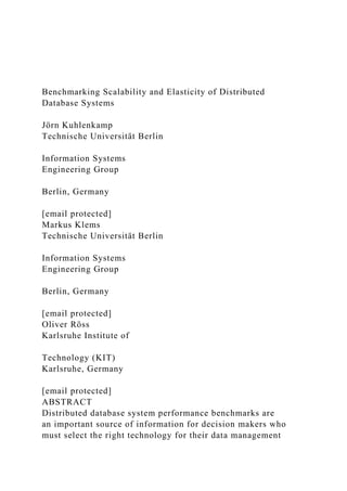 Benchmarking Scalability and Elasticity of Distributed
Database Systems
Jörn Kuhlenkamp
Technische Universität Berlin
Information Systems
Engineering Group
Berlin, Germany
[email protected]
Markus Klems
Technische Universität Berlin
Information Systems
Engineering Group
Berlin, Germany
[email protected]
Oliver Röss
Karlsruhe Institute of
Technology (KIT)
Karlsruhe, Germany
[email protected]
ABSTRACT
Distributed database system performance benchmarks are
an important source of information for decision makers who
must select the right technology for their data management
 