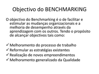 Objectivo do BENCHMARKING
O objectivo do Benchmarking é o de facilitar e
estimular as mudanças organizacionais e a
melhoria de desempenho através da
aprendizagem com os outros. Tendo o propósito
de alcançar objectivos tais como:
Melhoramento do processo de trabalho
Reformular as estratégias existentes
Realização de novos empreendimentos
Melhoramento generalizado da Qualidade
 