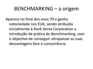BENCHMARKING – a origem
Aparece no final dos anos 70 e ganha
notoriedade nos EUA, sendo atribuída
inicialmente à Rank Xerox Corporation a
introdução da prática do Benchmarking, com
o objectivo de conseguir ultrapassar as suas
desvantagens face à concorrência.
 