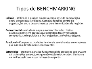 Tipos de BENCHMARKING
Interno – Utiliza-se a própria empresa como base de comparação
entre precessos/actividades. Compara funções dentro da
organização, entre departamentos ou entre unidades de negócio.
Concorrencial – estuda-se o que a comcorrência faz. Incide
essencialmente em práticas que permitem trazer vantagens
competitivas e impulsiona a fixar objectivos a nível estratégico.
Funcional – Compara actividades funcionais semelhantes em empresas
que não são directamente concorrentes.
Estratégico - promove a análise fundamental de processos que cruzam
várias funções em sectores que não estão relacionados. Centra-se
na melhoria de processos críticos do negócio.
 