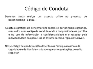 Código de Conduta
Devemos ainda realçar um aspecto crítico no processo de
benchmarking - a Ética.
As actuais práticas de benchmarking regem-se por princípios próprios,
resumidos num código de conduta onde a reciprocidade na partilha
e no uso da informação, a confidencialidade e o respeito pela
individualidade dos parceiros se assumem como regras invioláveis.
Nesse código de conduta estão descritos os Princípios (como o de
Legalidade e de Confidencialidade) que as organizações deverão
respeitar.
 